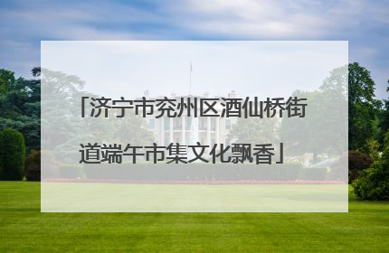 济宁市兖州区酒仙桥街道端午市集文化飘香