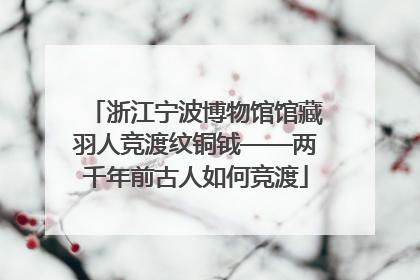 浙江宁波博物馆馆藏羽人竞渡纹铜钺——两千年前古人如何竞渡