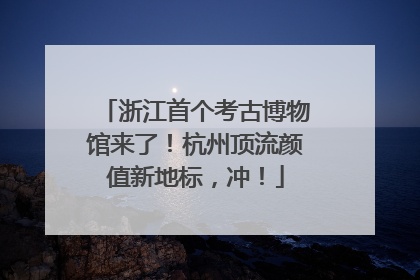 浙江首个考古博物馆来了！杭州顶流颜值新地标，冲！