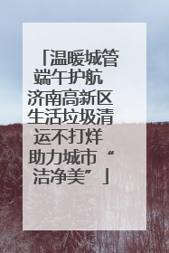 温暖城管端午护航 济南高新区生活垃圾清运不打烊 助力城市“洁净美”