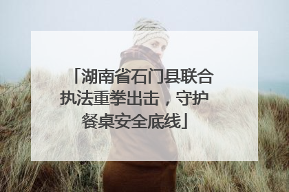湖南省石门县联合执法重拳出击，守护餐桌安全底线