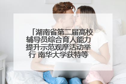 湖南省第二届高校辅导员综合育人能力提升示范观摩活动举行 南华大学获特等奖和一等奖
