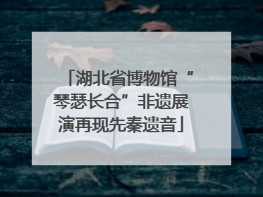 湖北省博物馆“琴瑟长合”非遗展演再现先秦遗音