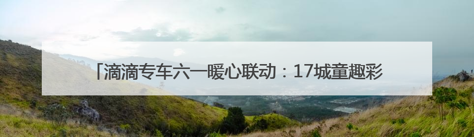 滴滴专车六一暖心联动：17城童趣彩蛋车惊喜上线 46城司机亲子活动