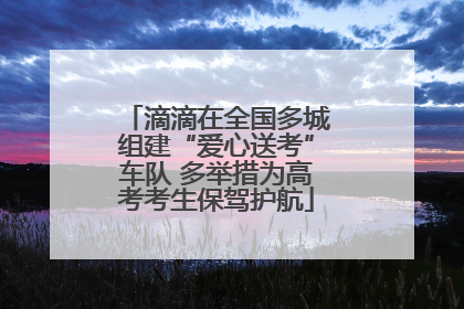 滴滴在全国多城组建“爱心送考”车队 多举措为高考考生保驾护航