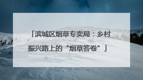 滨城区烟草专卖局：乡村振兴路上的“烟草答卷”