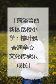 菏泽鲁西新区岳楼小学：粽叶飘香润童心 文化传承乐成长