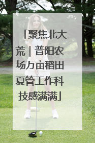 聚焦北大荒｜普阳农场万亩稻田夏管工作科技感满满