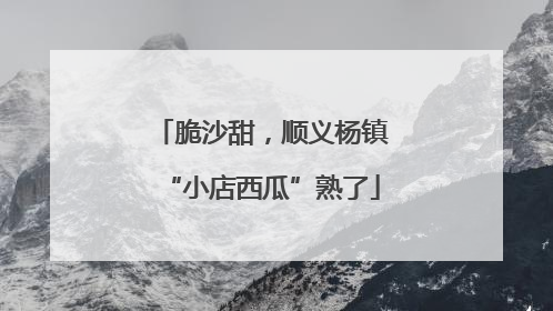 脆沙甜，顺义杨镇“小店西瓜”熟了