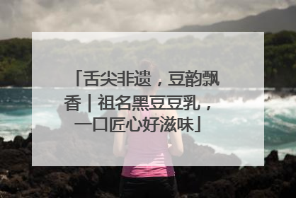舌尖非遗，豆韵飘香｜祖名黑豆豆乳，一口匠心好滋味