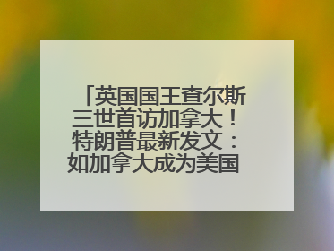 英国国王查尔斯三世首访加拿大！特朗普最新发文：如加拿大成为美国第51州可免费用“金穹”