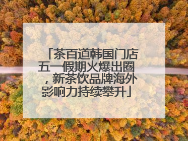 茶百道韩国门店五一假期火爆出圈，新茶饮品牌海外影响力持续攀升