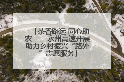 茶香路远 同心助农——永州高速开展助力乡村振兴“路外”志愿服务
