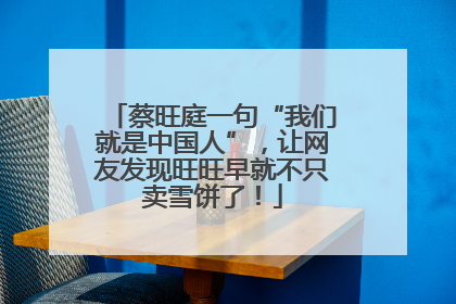 蔡旺庭一句“我们就是中国人”，让网友发现旺旺早就不只卖雪饼了！
