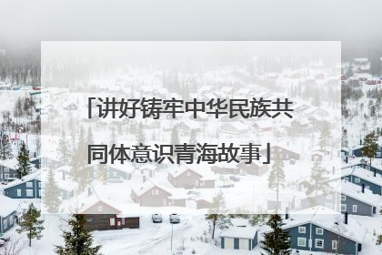 讲好铸牢中华民族共同体意识青海故事