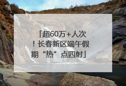超60万+人次！长春新区端午假期“热”点四射