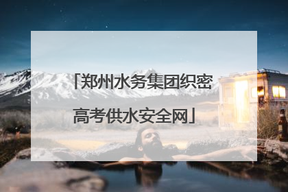 郑州水务集团织密高考供水安全网