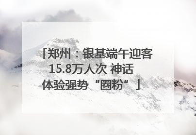 郑州:银基端午迎客15.8万人次 神话体验强势“圈粉”