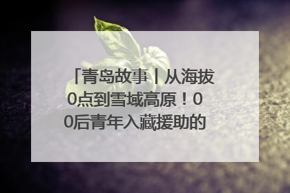 青岛故事丨从海拔0点到雪域高原！00后青年入藏援助的400多个日夜
