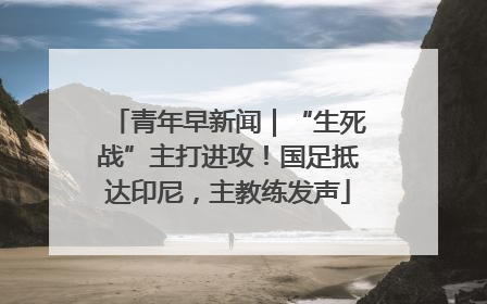 青年早新闻｜“生死战”主打进攻！国足抵达印尼，主教练发声