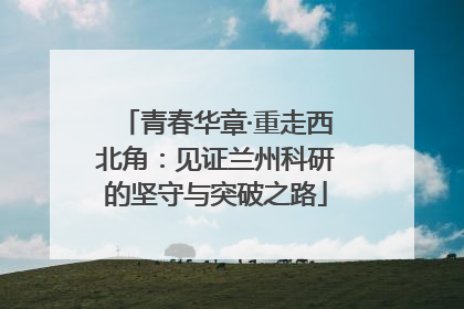 青春华章·重走西北角：见证兰州科研的坚守与突破之路
