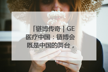 链博传奇｜GE医疗中国：链博会既是中国的舞台，也是世界的橱窗