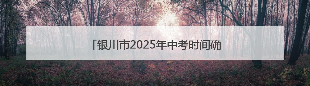银川市2025年中考时间确定，教育局发布重要提醒！