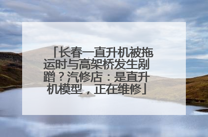 长春一直升机被拖运时与高架桥发生剐蹭？汽修店：是直升机模型，正在维修