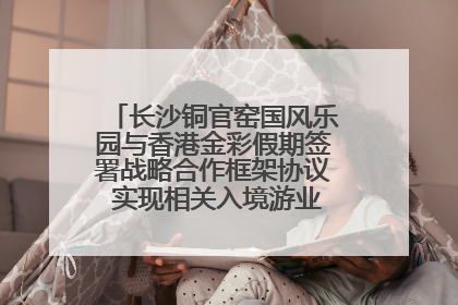 长沙铜官窑国风乐园与香港金彩假期签署战略合作框架协议 实现相关入境游业务增收超亿元
