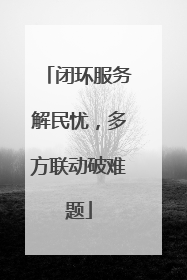 闭环服务解民忧，多方联动破难题