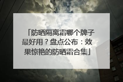 防晒隔离霜哪个牌子最好用？盘点公布：效果惊艳的防晒霜合集