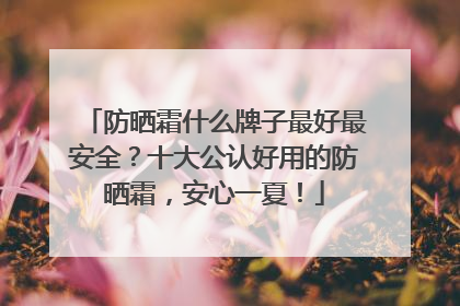 防晒霜什么牌子最好最安全？十大公认好用的防晒霜，安心一夏！