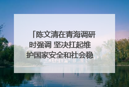 陈文清在青海调研时强调 坚决扛起维护国家安全和社会稳定职责使命 为谱写中国式现代化青海篇章贡献政法力量