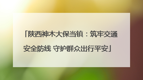 陕西神木大保当镇：筑牢交通安全防线 守护群众出行平安