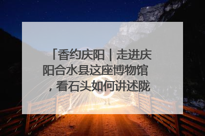 香约庆阳｜走进庆阳合水县这座博物馆，看石头如何讲述陇东千年历史