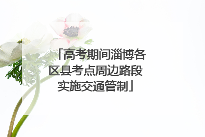 高考期间淄博各区县考点周边路段实施交通管制