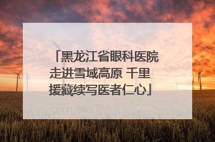黑龙江省眼科医院走进雪域高原 千里援藏续写医者仁心