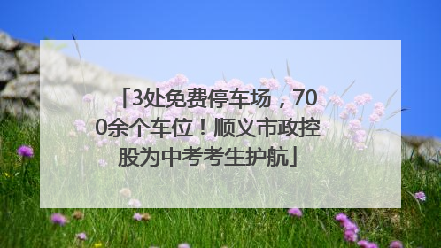 3处免费停车场，700余个车位！顺义市政控股为中考考生护航