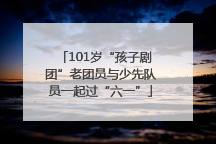101岁“孩子剧团”老团员与少先队员一起过“六一”