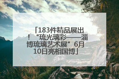 183件精品展出！“琉光璃彩——淄博琉璃艺术展”6月10日亮相国博