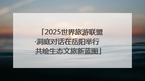 2025世界旅游联盟·洞庭对话在岳阳举行 共绘生态文旅新蓝图