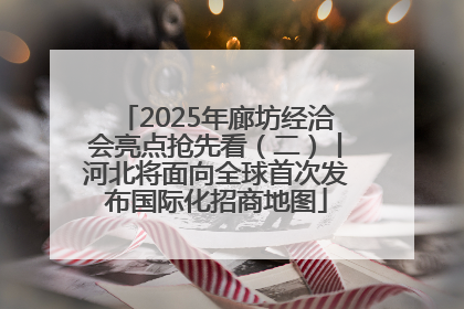 2025年廊坊经洽会亮点抢先看（二）丨河北将面向全球首次发布国际化招商地图