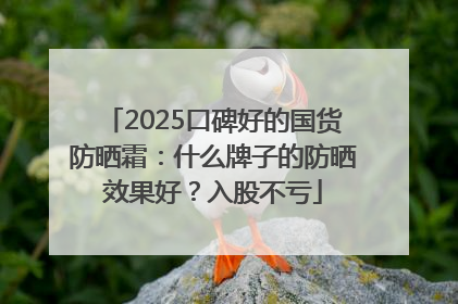 2025口碑好的国货防晒霜：什么牌子的防晒效果好？入股不亏