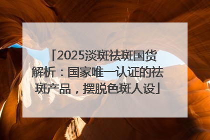 2025淡斑祛斑国货解析：国家唯一认证的祛斑产品，摆脱色斑人设