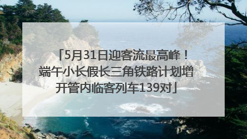5月31日迎客流最高峰！端午小长假长三角铁路计划增开管内临客列车139对
