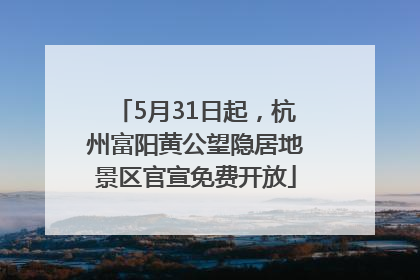 5月31日起，杭州富阳黄公望隐居地景区官宣免费开放