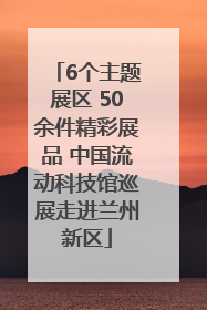 6个主题展区 50余件精彩展品 中国流动科技馆巡展走进兰州新区